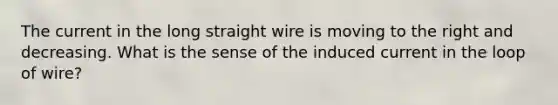 The current in the long straight wire is moving to the right and decreasing. What is the sense of the induced current in the loop of wire?