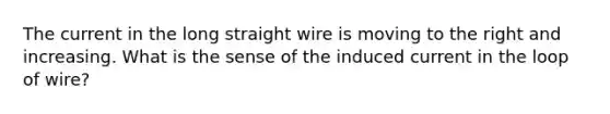 The current in the long straight wire is moving to the right and increasing. What is the sense of the induced current in the loop of wire?