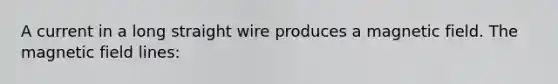 A current in a long straight wire produces a magnetic field. The magnetic field lines: