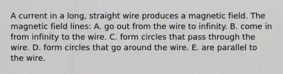 A current in a long, straight wire produces a magnetic field. The magnetic field lines: A. go out from the wire to infinity. B. come in from infinity to the wire. C. form circles that pass through the wire. D. form circles that go around the wire. E. are parallel to the wire.