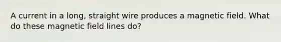 A current in a long, straight wire produces a magnetic field. What do these magnetic field lines do?