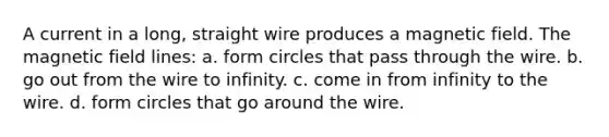 A current in a long, straight wire produces a magnetic field. The magnetic field lines: a. form circles that pass through the wire. b. go out from the wire to infinity. c. come in from infinity to the wire. d. form circles that go around the wire.