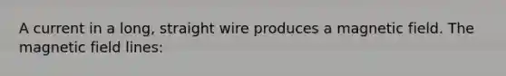 A current in a long, straight wire produces a magnetic field. The magnetic field lines: