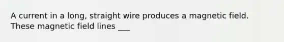 A current in a long, straight wire produces a magnetic field. These magnetic field lines ___