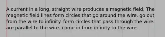 A current in a long, straight wire produces a magnetic field. The magnetic field lines form circles that go around the wire. go out from the wire to infinity. form circles that pass through the wire. are parallel to the wire. come in from infinity to the wire.