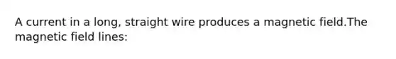 A current in a long, straight wire produces a magnetic field.The magnetic field lines: