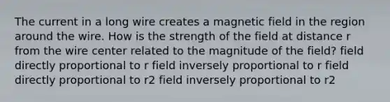 The current in a long wire creates a magnetic field in the region around the wire. How is the strength of the field at distance r from the wire center related to the magnitude of the field? field directly proportional to r field inversely proportional to r field directly proportional to r2 field inversely proportional to r2