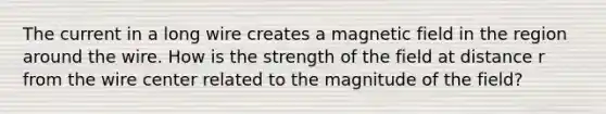 The current in a long wire creates a magnetic field in the region around the wire. How is the strength of the field at distance r from the wire center related to the magnitude of the field?