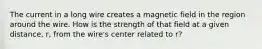 The current in a long wire creates a magnetic field in the region around the wire. How is the strength of that field at a given distance, r, from the wire's center related to r?