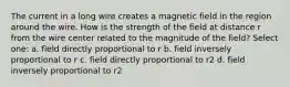 The current in a long wire creates a magnetic field in the region around the wire. How is the strength of the field at distance r from the wire center related to the magnitude of the field? Select one: a. field directly proportional to r b. field inversely proportional to r c. field directly proportional to r2 d. field inversely proportional to r2