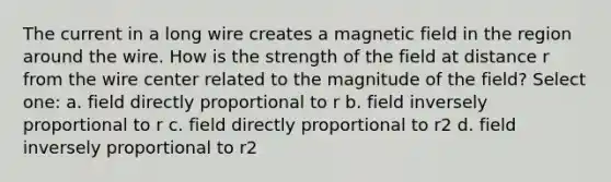 The current in a long wire creates a magnetic field in the region around the wire. How is the strength of the field at distance r from the wire center related to the magnitude of the field? Select one: a. field directly proportional to r b. field inversely proportional to r c. field directly proportional to r2 d. field inversely proportional to r2