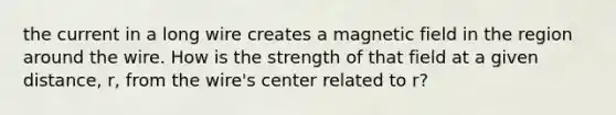 the current in a long wire creates a magnetic field in the region around the wire. How is the strength of that field at a given distance, r, from the wire's center related to r?