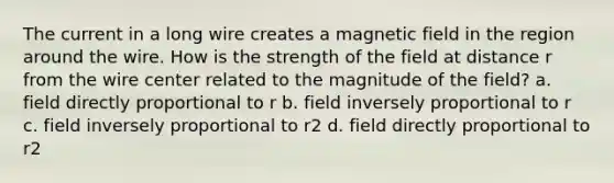 The current in a long wire creates a magnetic field in the region around the wire. How is the strength of the field at distance r from the wire center related to the magnitude of the field? a. field directly proportional to r b. field inversely proportional to r c. field inversely proportional to r2 d. field directly proportional to r2