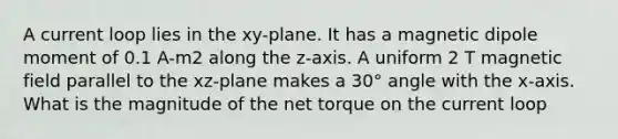 A current loop lies in the xy-plane. It has a magnetic dipole moment of 0.1 A-m2 along the z-axis. A uniform 2 T magnetic field parallel to the xz-plane makes a 30° angle with the x-axis. What is the magnitude of the net torque on the current loop