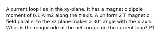 A current loop lies in the xy-plane. It has a magnetic dipole moment of 0.1 A-m2 along the z-axis. A uniform 2 T magnetic field parallel to the xz-plane makes a 30° angle with the x-axis. What is the magnitude of the net torque on the current loop? P1