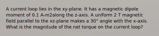 A current loop lies in the xy-plane. It has a magnetic dipole moment of 0.1 A-m2along the z-axis. A uniform 2 T magnetic field parallel to the xz-plane makes a 30° angle with the x-axis. What is the magnitude of the net torque on the current loop?