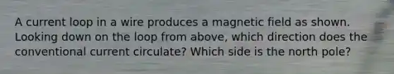 A current loop in a wire produces a magnetic field as shown. Looking down on the loop from above, which direction does the conventional current circulate? Which side is the north pole?