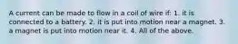 A current can be made to flow in a coil of wire if: 1. it is connected to a battery. 2. it is put into motion near a magnet. 3. a magnet is put into motion near it. 4. All of the above.