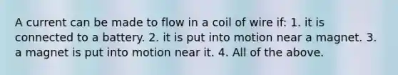 A current can be made to flow in a coil of wire if: 1. it is connected to a battery. 2. it is put into motion near a magnet. 3. a magnet is put into motion near it. 4. All of the above.