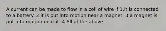 A current can be made to flow in a coil of wire if 1.it is connected to a battery. 2.it is put into motion near a magnet. 3.a magnet is put into motion near it. 4.All of the above.