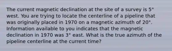 The current magnetic declination at the site of a survey is 5° west. You are trying to locate the centerline of a pipeline that was originally placed in 1970 on a magnetic azimuth of 20°. Information available to you indicates that the magnetic declination in 1970 was 3° east. What is the true azimuth of the pipeline centerline at the current time?