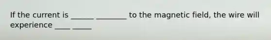 If the current is ______ ________ to the magnetic field, the wire will experience ____ _____