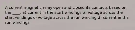 A current magnetic relay open and closed its contacts based on the ____. a) current in the start windings b) voltage across the start windings c) voltage across the run winding d) current in the run windings