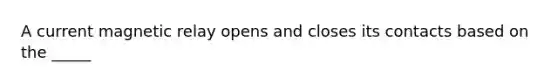 A current magnetic relay opens and closes its contacts based on the _____
