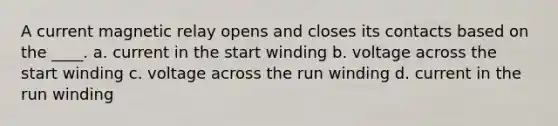 A current magnetic relay opens and closes its contacts based on the ____. a. current in the start winding b. voltage across the start winding c. voltage across the run winding d. current in the run winding