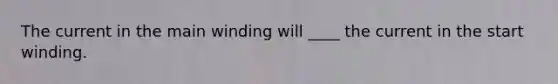 The current in the main winding will ____ the current in the start winding.