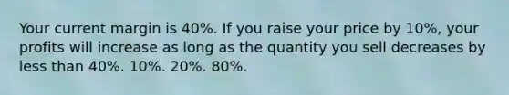 Your current margin is 40%. If you raise your price by 10%, your profits will increase as long as the quantity you sell decreases by less than 40%. 10%. 20%. 80%.