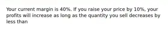 Your current margin is 40%. If you raise your price by 10%, your profits will increase as long as the quantity you sell decreases by less than