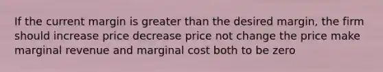 If the current margin is greater than the desired margin, the firm should increase price decrease price not change the price make marginal revenue and marginal cost both to be zero