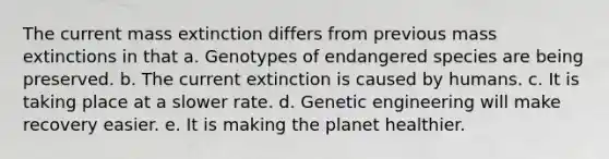 The current mass extinction differs from previous mass extinctions in that a. Genotypes of endangered species are being preserved. b. The current extinction is caused by humans. c. It is taking place at a slower rate. d. Genetic engineering will make recovery easier. e. It is making the planet healthier.