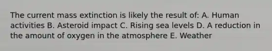 The current mass extinction is likely the result of: A. Human activities B. Asteroid impact C. Rising sea levels D. A reduction in the amount of oxygen in the atmosphere E. Weather