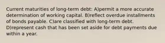 Current maturities of long-term debt: A)permit a more accurate determination of working capital. B)reflect overdue installments of bonds payable. C)are classified with long-term debt. D)represent cash that has been set aside for debt payments due within a year.