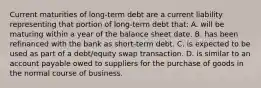 Current maturities of long-term debt are a current liability representing that portion of long-term debt that: A. will be maturing within a year of the balance sheet date. B. has been refinanced with the bank as short-term debt. C. is expected to be used as part of a debt/equity swap transaction. D. is similar to an account payable owed to suppliers for the purchase of goods in the normal course of business.