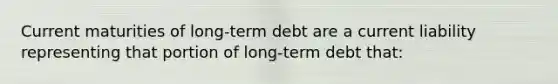 Current maturities of long-term debt are a current liability representing that portion of long-term debt that: