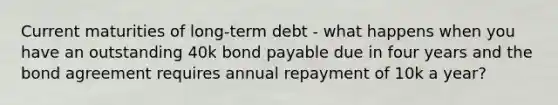 Current maturities of long-term debt - what happens when you have an outstanding 40k bond payable due in four years and the bond agreement requires annual repayment of 10k a year?