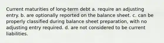 Current maturities of long-term debt a. require an adjusting entry. b. are optionally reported on the balance sheet. c. can be properly classified during balance sheet preparation, with no adjusting entry required. d. are not considered to be current liabilities.