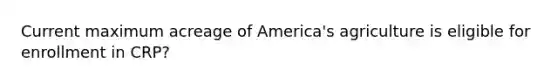 Current maximum acreage of America's agriculture is eligible for enrollment in CRP?