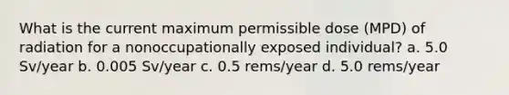 What is the current maximum permissible dose (MPD) of radiation for a nonoccupationally exposed individual? a. 5.0 Sv/year b. 0.005 Sv/year c. 0.5 rems/year d. 5.0 rems/year