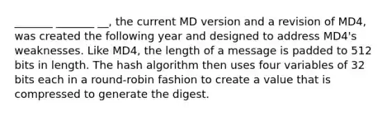 _______ _______ __, the current MD version and a revision of MD4, was created the following year and designed to address MD4's weaknesses. Like MD4, the length of a message is padded to 512 bits in length. The hash algorithm then uses four variables of 32 bits each in a round-robin fashion to create a value that is compressed to generate the digest.