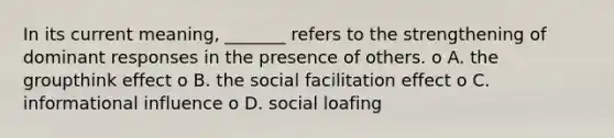 In its current meaning, _______ refers to the strengthening of dominant responses in the presence of others. o A. the groupthink effect o B. the social facilitation effect o C. informational influence o D. social loafing