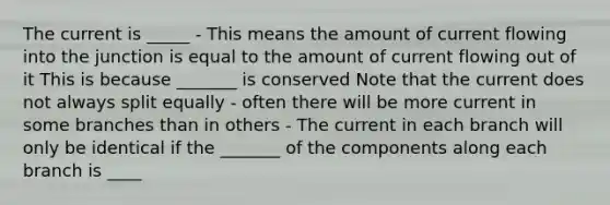 The current is _____ - This means the amount of current flowing into the junction is equal to the amount of current flowing out of it This is because _______ is conserved Note that the current does not always split equally - often there will be more current in some branches than in others - The current in each branch will only be identical if the _______ of the components along each branch is ____