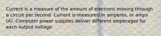 Current is a measure of the amount of electrons moving through a circuit per second. Current is measured in amperes, or amps (A). Computer power supplies deliver different amperages for each output voltage.