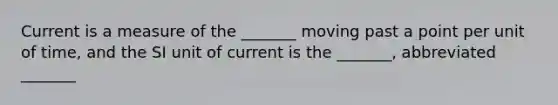 Current is a measure of the _______ moving past a point per unit of time, and the SI unit of current is the _______, abbreviated _______