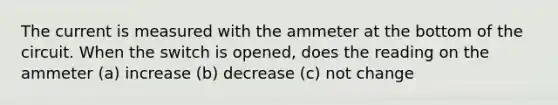 The current is measured with the ammeter at the bottom of the circuit. When the switch is opened, does the reading on the ammeter (a) increase (b) decrease (c) not change