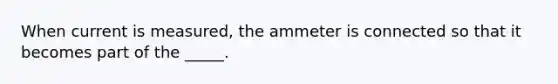 When current is measured, the ammeter is connected so that it becomes part of the _____.