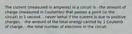 The current (measured in amperes) in a circuit is - the amount of charge (measured in Coulombs) that passes a point (in the circuit) in 1 second. - never lethal if the current is due to positive charges. - the amount of the total energy carried by 1 Coulomb of charge. - the total number of electrons in the circuit.